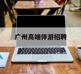 大竹广州高端伴游雇用(广州私家助理伴游雇用)