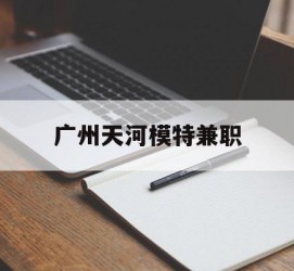 大竹广州天河模特兼职(广州天河区雇用模特)